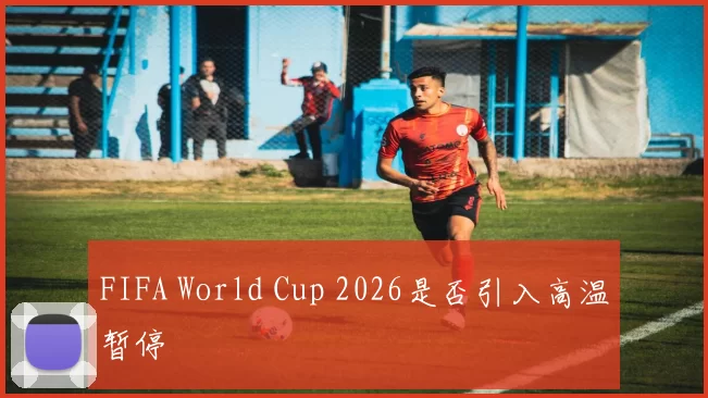 FIFA World Cup 2026是否引入高温暂停