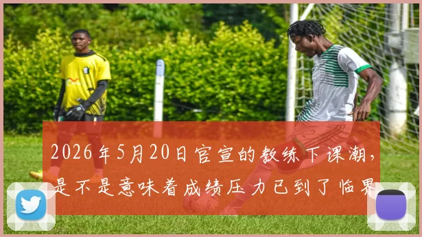 2026年5月20日官宣的教练下课潮，是不是意味着成绩压力已到了临界点