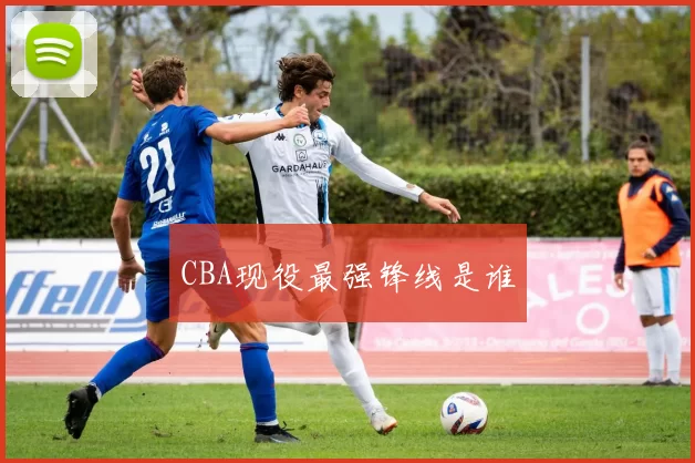 CBA现役最强锋线是谁