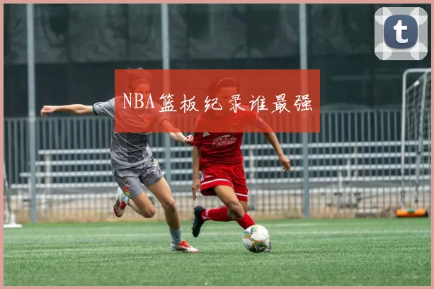 NBA篮板纪录谁最强